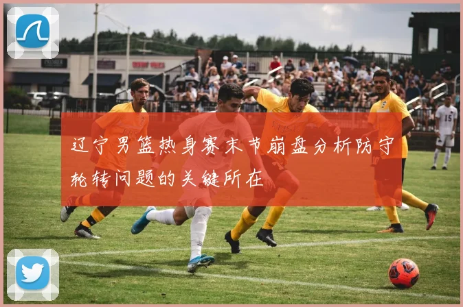 辽宁男篮热身赛末节崩盘分析防守轮转问题的关键所在