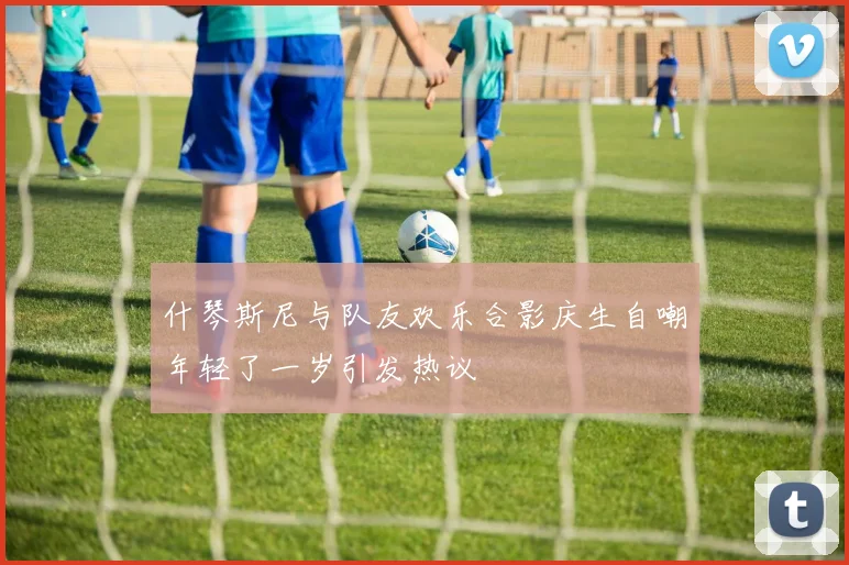 什琴斯尼与队友欢乐合影庆生自嘲年轻了一岁引发热议