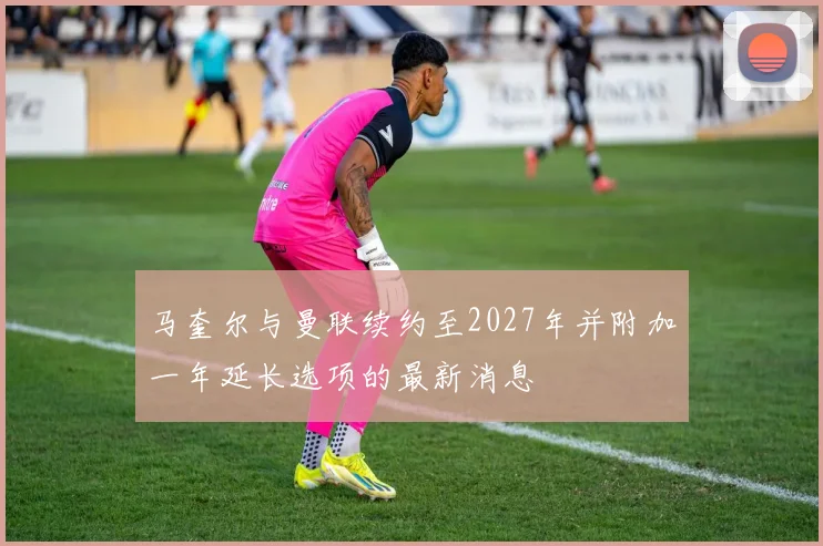 马奎尔与曼联续约至2027年并附加一年延长选项的最新消息