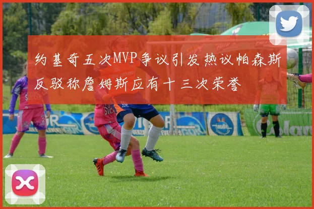 约基奇五次MVP争议引发热议帕森斯反驳称詹姆斯应有十三次荣誉