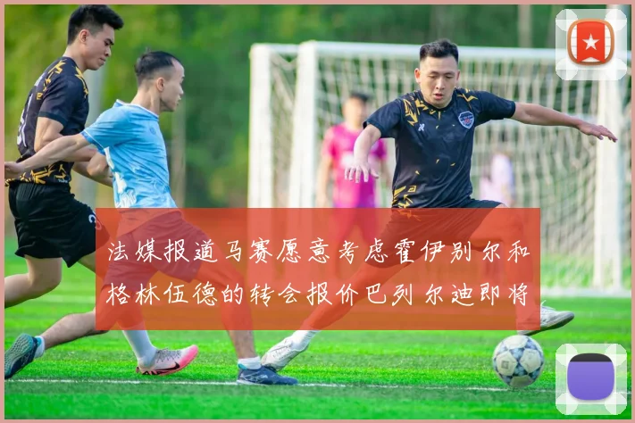 法媒报道马赛愿意考虑霍伊别尔和格林伍德的转会报价巴列尔迪即将离队