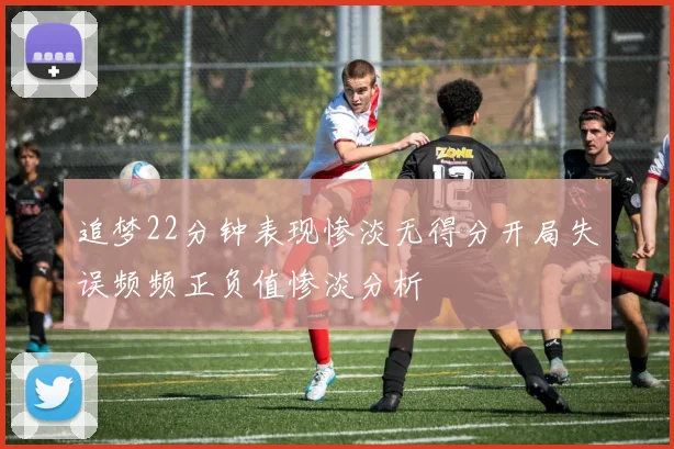 追梦22分钟表现惨淡无得分开局失误频频正负值惨淡分析