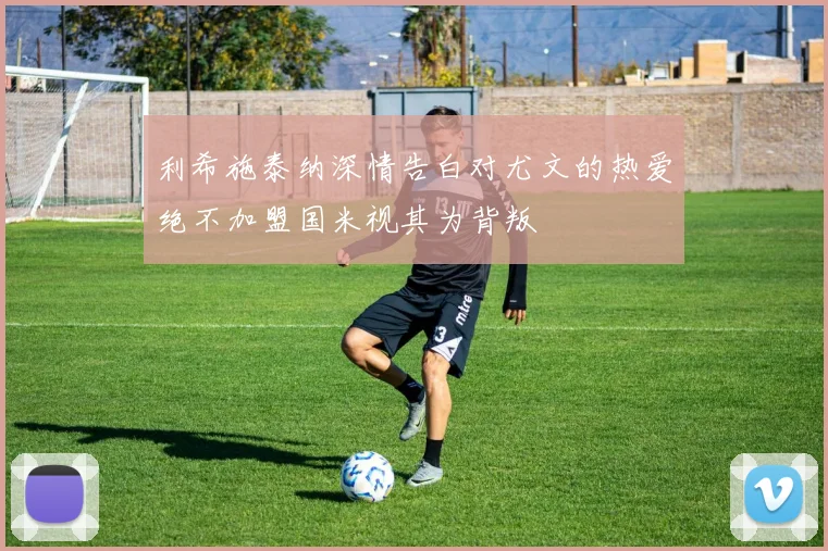 利希施泰纳深情告白对尤文的热爱绝不加盟国米视其为背叛