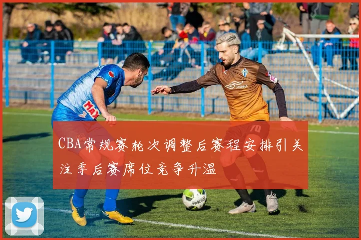 CBA常规赛轮次调整后赛程安排引关注季后赛席位竞争升温