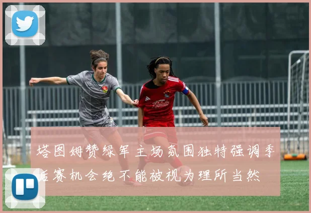 塔图姆赞绿军主场氛围独特强调季后赛机会绝不能被视为理所当然