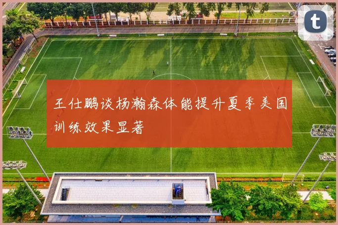王仕鹏谈杨瀚森体能提升夏季美国训练效果显著