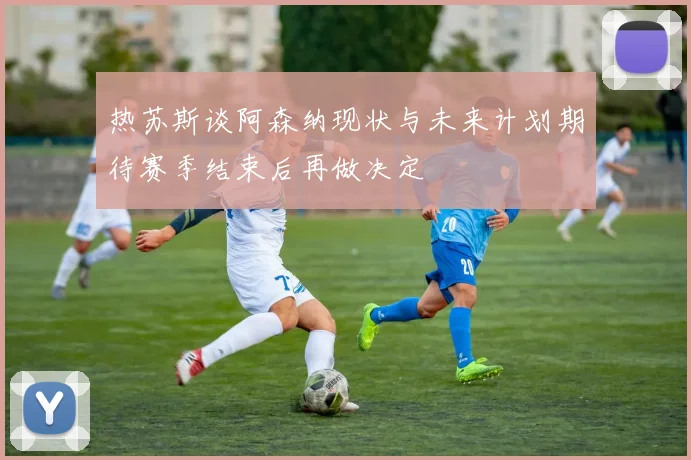 热苏斯谈阿森纳现状与未来计划期待赛季结束后再做决定