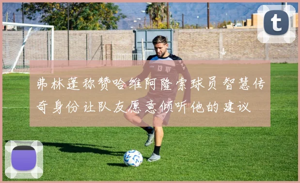 弗林蓬称赞哈维阿隆索球员智慧传奇身份让队友愿意倾听他的建议