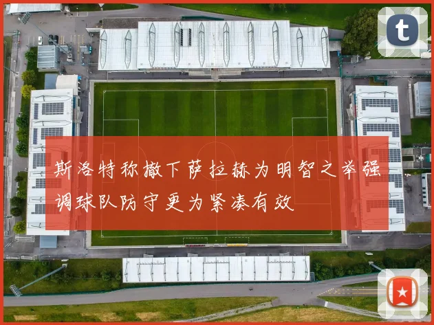 斯洛特称撤下萨拉赫为明智之举强调球队防守更为紧凑有效