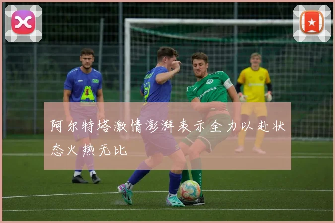 阿尔特塔激情澎湃表示全力以赴状态火热无比