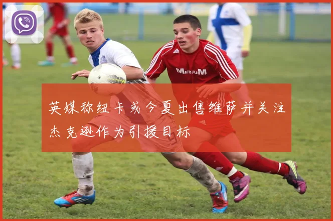 英媒称纽卡或今夏出售维萨并关注杰克逊作为引援目标
