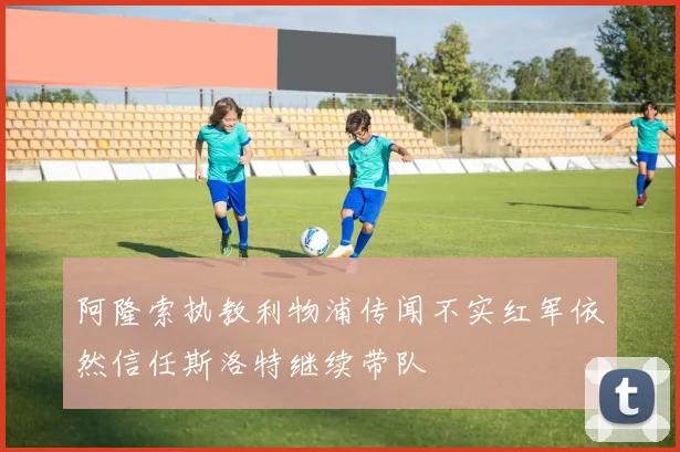 阿隆索执教利物浦传闻不实红军依然信任斯洛特继续带队
