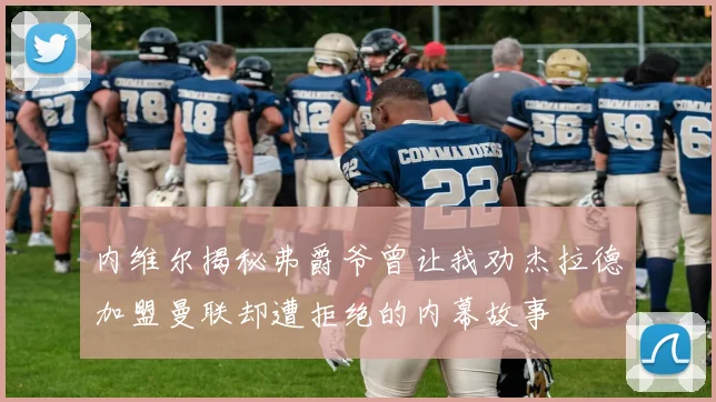 内维尔揭秘弗爵爷曾让我劝杰拉德加盟曼联却遭拒绝的内幕故事