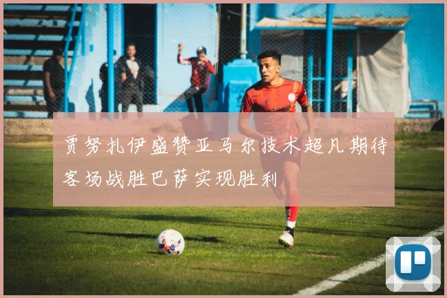 贾努扎伊盛赞亚马尔技术超凡期待客场战胜巴萨实现胜利