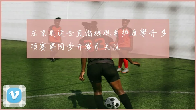 东京奥运会直播线观看热度攀升 多项赛事同步开赛引关注