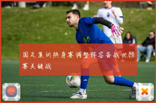 国足集训热身赛调整阵容备战世预赛关键战