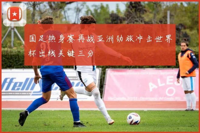 国足热身赛再战亚洲劲旅冲击世界杯出线关键三分