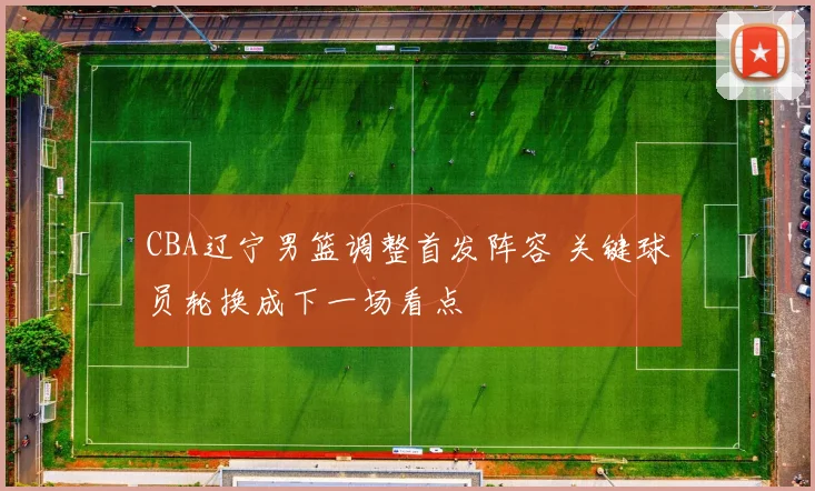 CBA辽宁男篮调整首发阵容 关键球员轮换成下一场看点