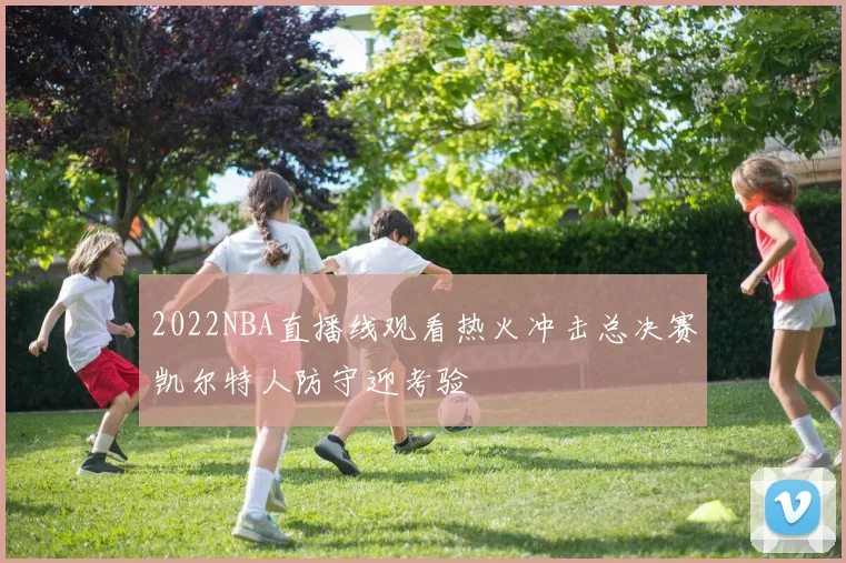 2022NBA直播线观看热火冲击总决赛凯尔特人防守迎考验