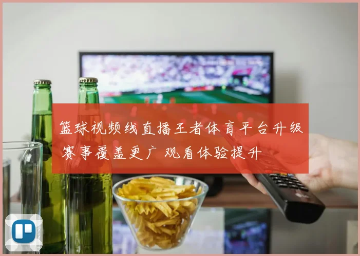 篮球视频线直播王者体育平台升级 赛事覆盖更广 观看体验提升