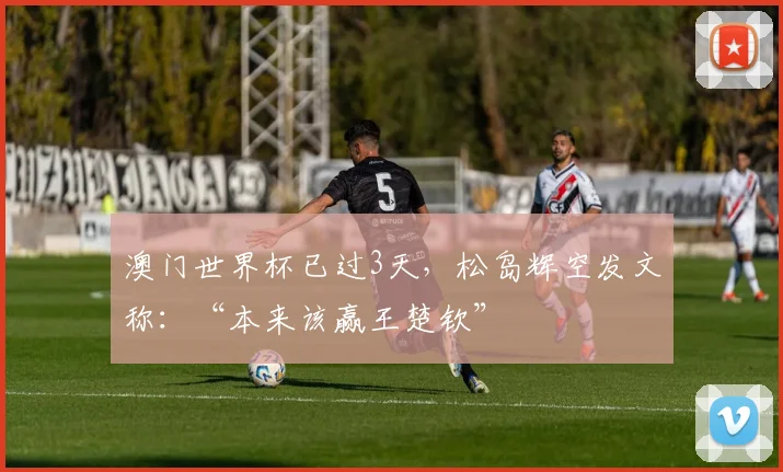 澳门世界杯已过3天，松岛辉空发文称：“本来该赢王楚钦”