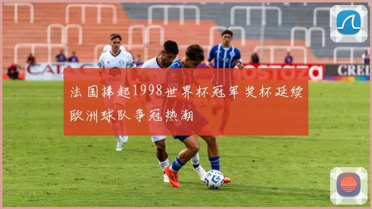 法国捧起1998世界杯冠军奖杯延续欧洲球队争冠热潮